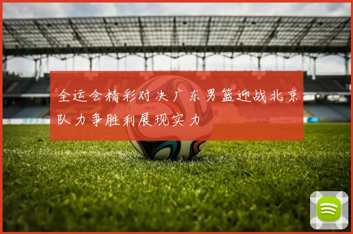 全运会精彩对决广东男篮迎战北京队力争胜利展现实力