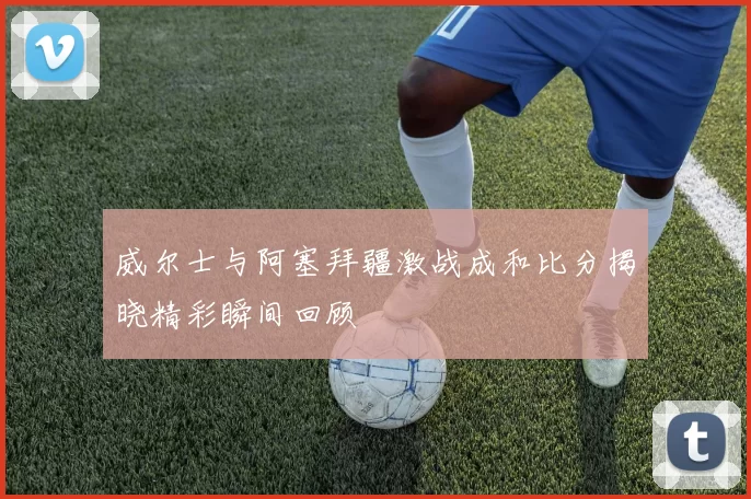 威尔士与阿塞拜疆激战成和比分揭晓精彩瞬间回顾
