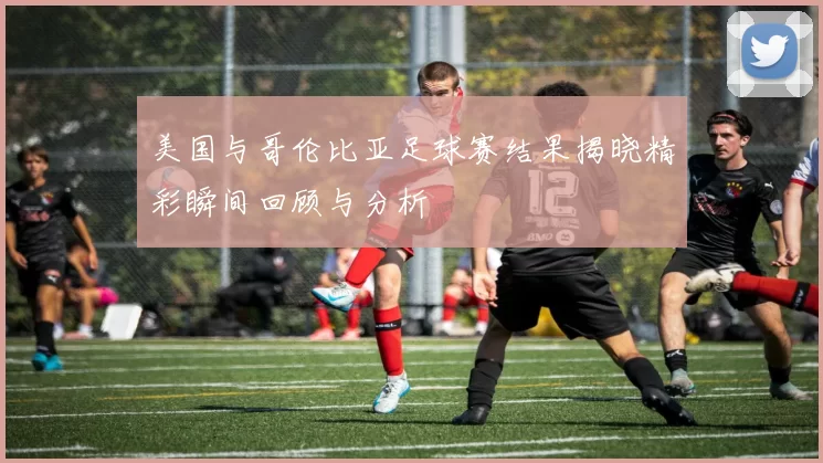美国与哥伦比亚足球赛结果揭晓精彩瞬间回顾与分析