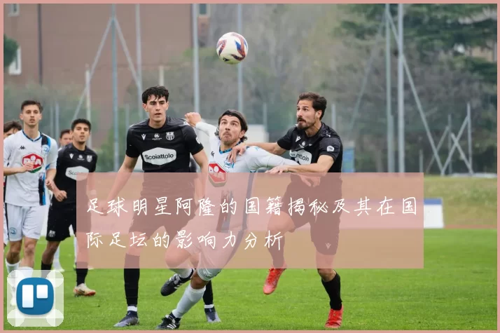足球明星阿隆的国籍揭秘及其在国际足坛的影响力分析