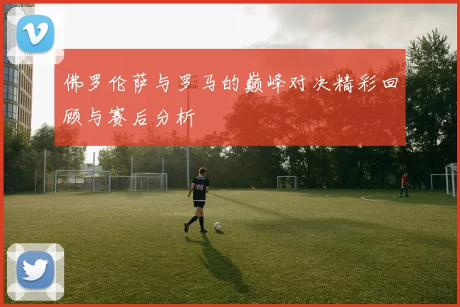 佛罗伦萨与罗马的巅峰对决精彩回顾与赛后分析