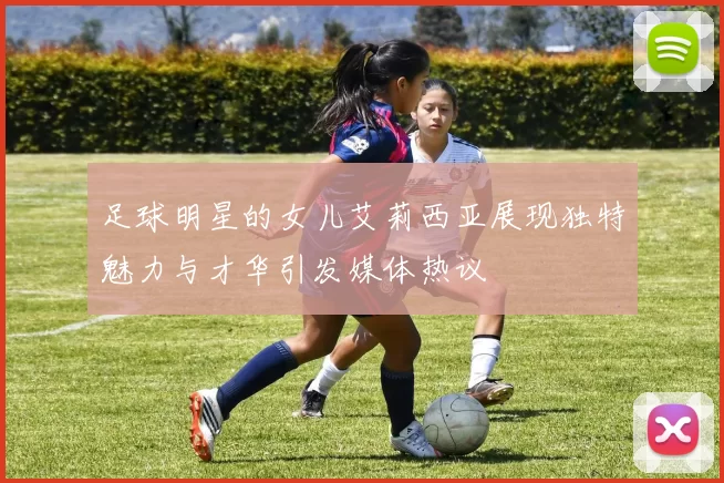 足球明星的女儿艾莉西亚展现独特魅力与才华引发媒体热议